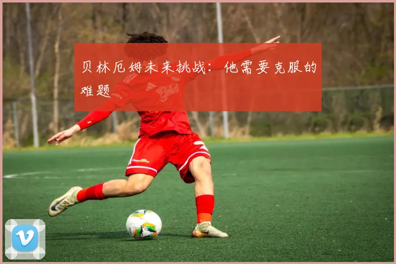 贝林厄姆未来挑战：他需要克服的难题