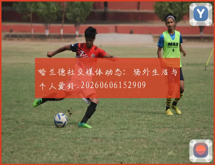 哈兰德社交媒体动态：场外生活与个人爱好_20260606152909