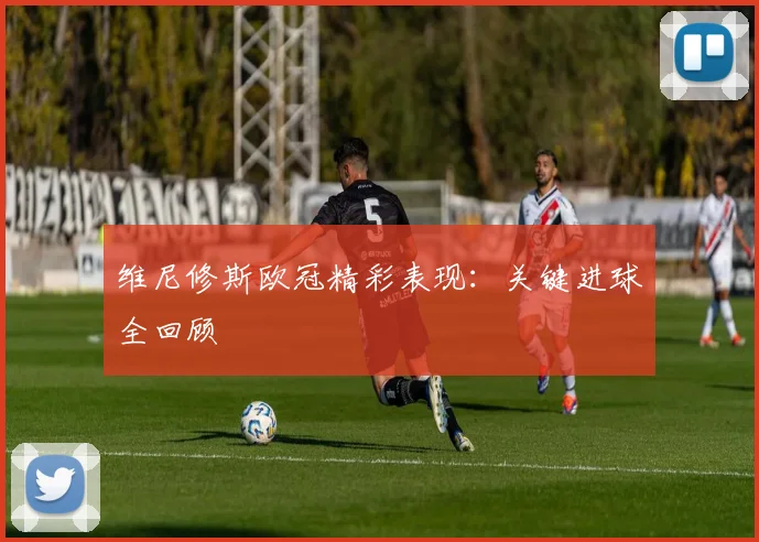 维尼修斯欧冠精彩表现:关键进球全回顾