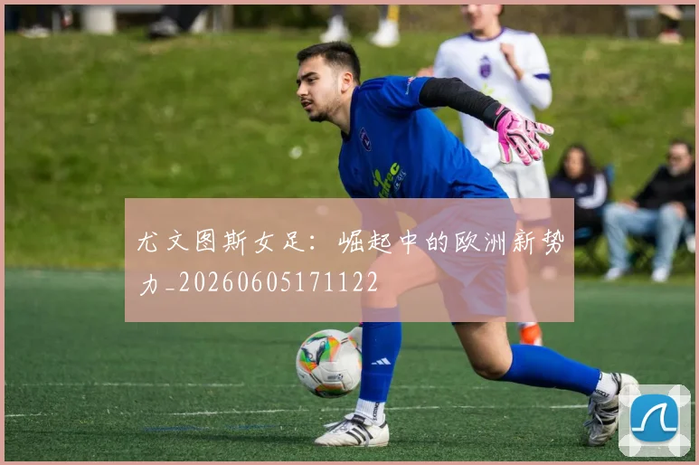 尤文图斯女足：崛起中的欧洲新势力_20260605171122