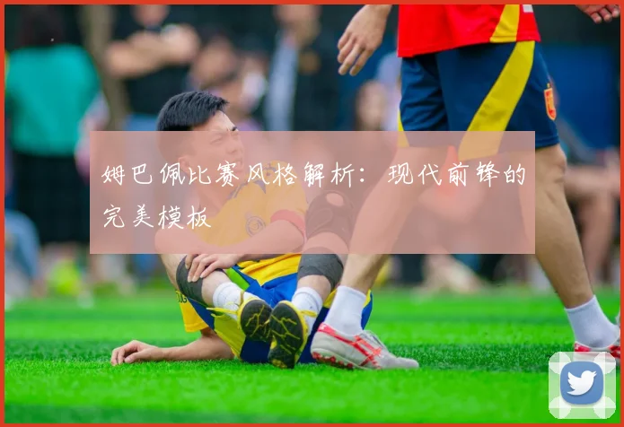 姆巴佩比赛风格解析:现代前锋的完美模板