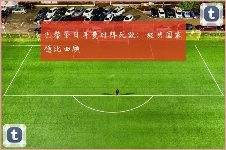 巴黎圣日耳曼对阵死敌：经典国家德比回顾