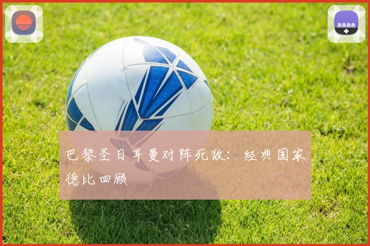 巴黎圣日耳曼对阵死敌：经典国家德比回顾